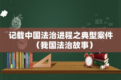 记载中国法治进程之典型案件（我国法治故事）