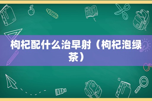 枸杞配什么治早射（枸杞泡绿茶）