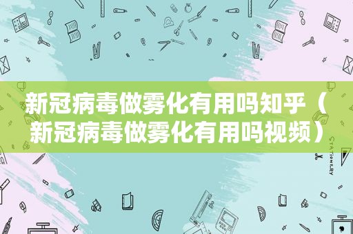 新冠病毒做雾化有用吗知乎（新冠病毒做雾化有用吗视频）