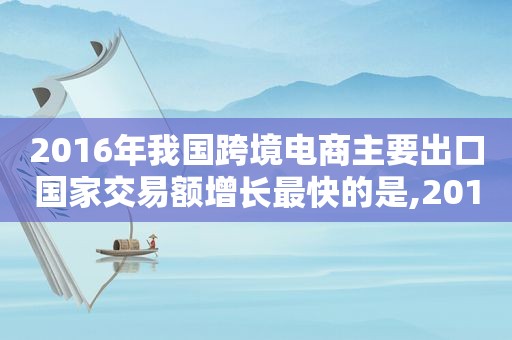 2016年我国跨境电商主要出口国家交易额增长最快的是,2016年跨境电商零售出口总额