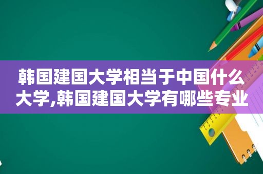 韩国建国大学相当于中国什么大学,韩国建国大学有哪些专业