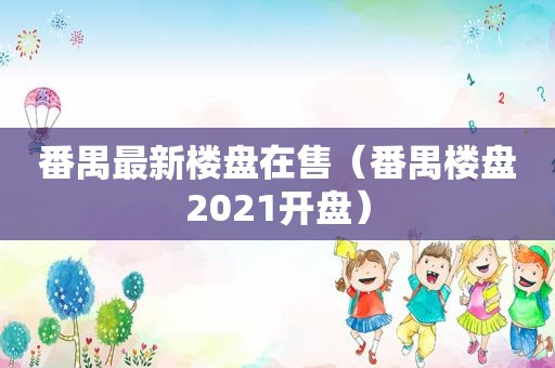 番禺最新楼盘在售（番禺楼盘2021开盘）