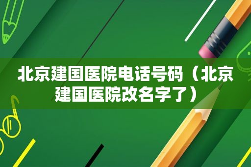 北京建国医院电话号码（北京建国医院改名字了）