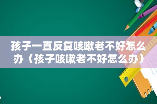 孩子一直反复咳嗽老不好怎么办（孩子咳嗽老不好怎么办）