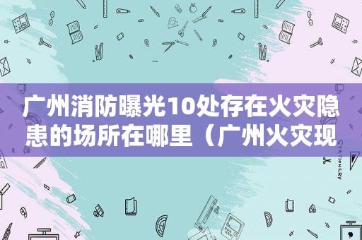 广州消防曝光10处存在火灾隐患的场所在哪里（广州火灾现场）