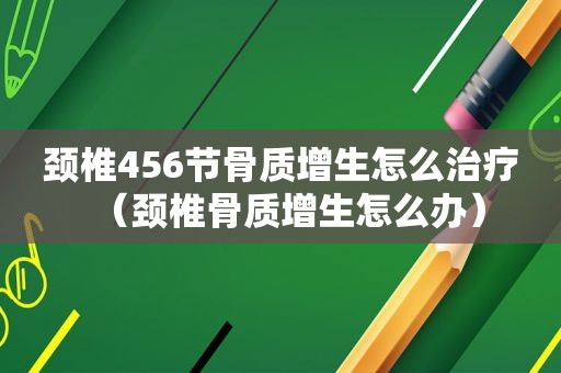 颈椎456节骨质增生怎么治疗（颈椎骨质增生怎么办）