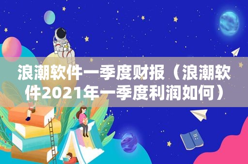 浪潮软件一季度财报（浪潮软件2021年一季度利润如何）