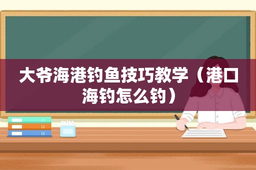 大爷海港钓鱼技巧教学（港口海钓怎么钓）