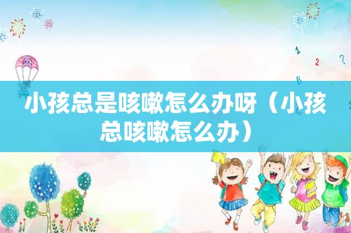 小孩总是咳嗽怎么办呀（小孩总咳嗽怎么办）