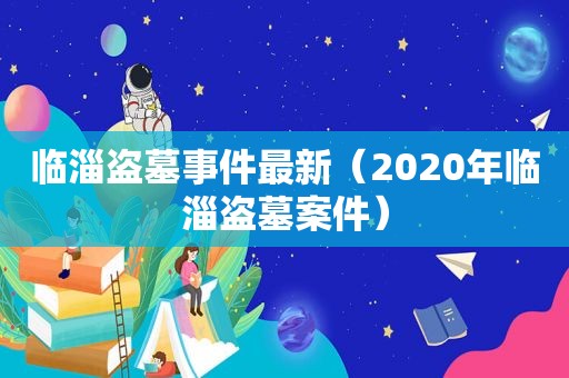 临淄盗墓事件最新（2020年临淄盗墓案件）