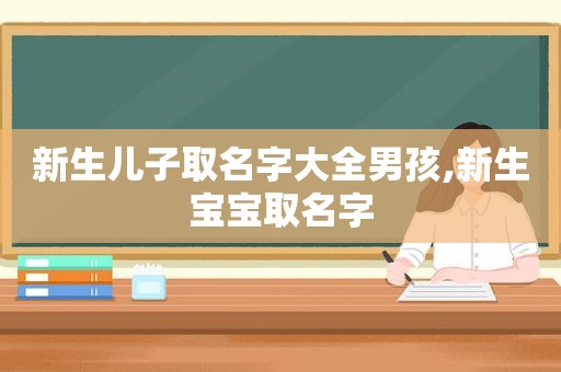 新生儿子取名字大全男孩,新生宝宝取名字