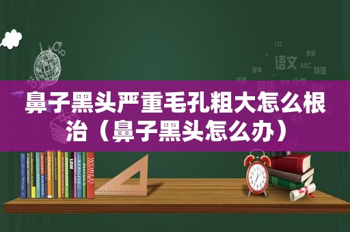 鼻子黑头严重毛孔粗大怎么根治（鼻子黑头怎么办）