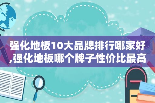 强化地板10大品牌排行哪家好,强化地板哪个牌子性价比最高