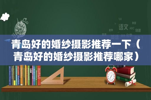 青岛好的婚纱摄影推荐一下（青岛好的婚纱摄影推荐哪家）