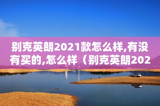 别克英朗2021款怎么样,有没有买的,怎么样（别克英朗2021款这个车怎么样）