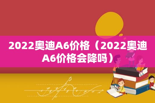 2022奥迪A6价格（2022奥迪A6价格会降吗）