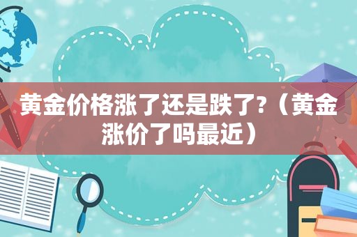 黄金价格涨了还是跌了?（黄金涨价了吗最近）