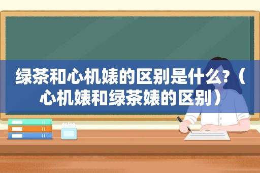 绿茶和心机婊的区别是什么?（心机婊和绿茶婊的区别）