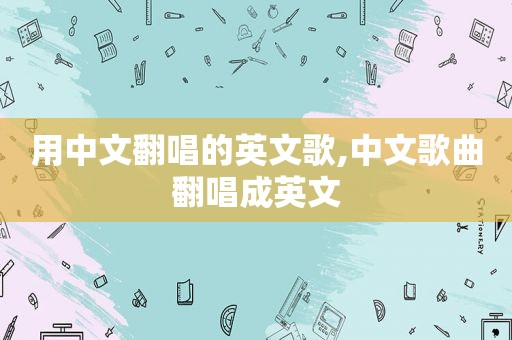 用中文翻唱的英文歌,中文歌曲翻唱成英文