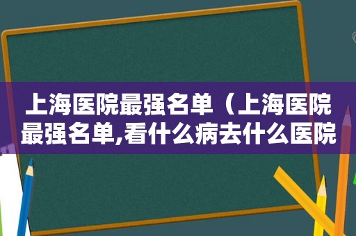 上海医院最强名单（上海医院最强名单,看什么病去什么医院一目了然）