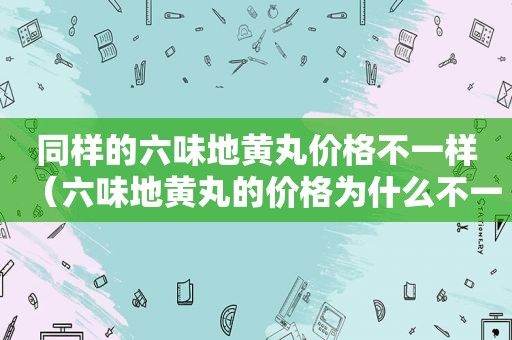 同样的六味地黄丸价格不一样（六味地黄丸的价格为什么不一样）