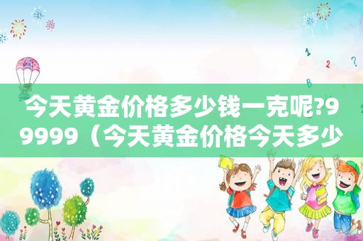 今天黄金价格多少钱一克呢?99999（今天黄金价格今天多少一克）