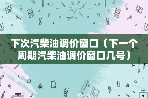 下次汽柴油调价窗口（下一个周期汽柴油调价窗口几号）