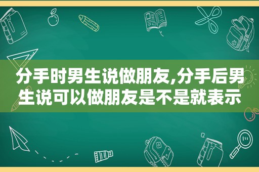 分手时男生说做朋友,分手后男生说可以做朋友是不是就表示没戏了