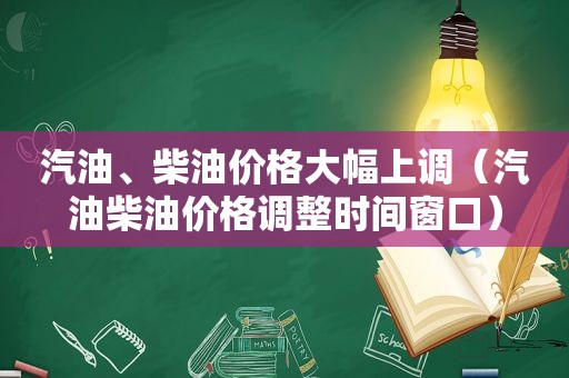 汽油、柴油价格大幅上调（汽油柴油价格调整时间窗口）