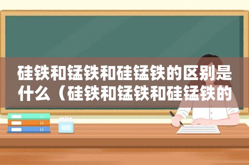 硅铁和锰铁和硅锰铁的区别是什么（硅铁和锰铁和硅锰铁的区别在哪里）