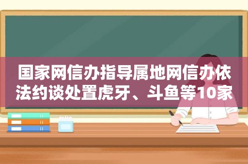 国家网信办指导属地网信办依法约谈处置虎牙、斗鱼等10家网络直播平台