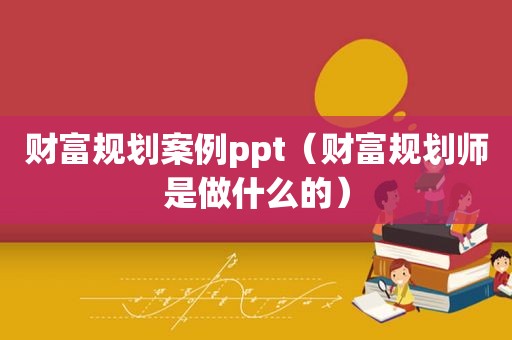 财富规划案例ppt（财富规划师是做什么的）