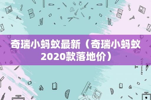 奇瑞小蚂蚁最新（奇瑞小蚂蚁2020款落地价）