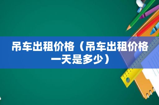 吊车出租价格（吊车出租价格一天是多少）