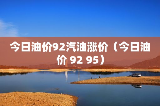 今日油价92汽油涨价（今日油价 92 95）