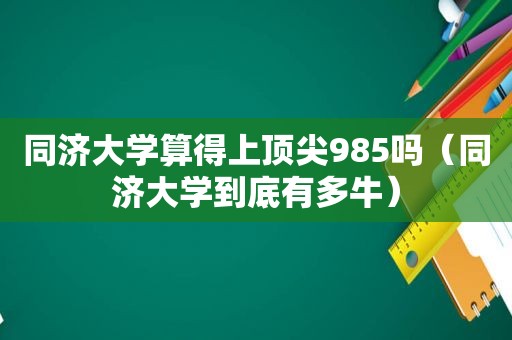 同济大学算得上顶尖985吗（同济大学到底有多牛）