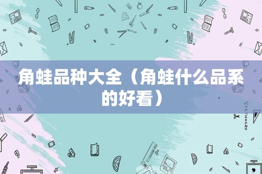 角蛙品种大全（角蛙什么品系的好看）