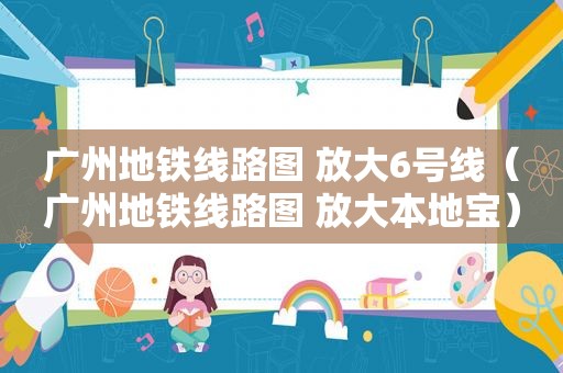 广州地铁线路图 放大6号线（广州地铁线路图 放大本地宝）