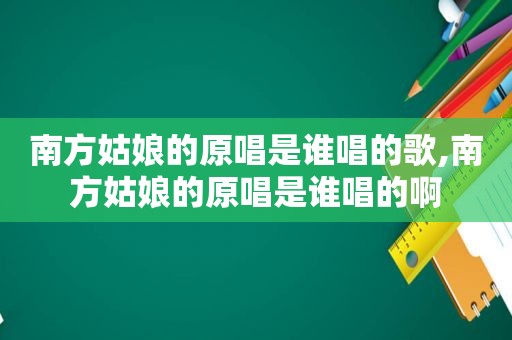 南方姑娘的原唱是谁唱的歌,南方姑娘的原唱是谁唱的啊