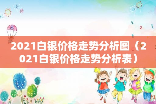 2021白银价格走势分析图（2021白银价格走势分析表）