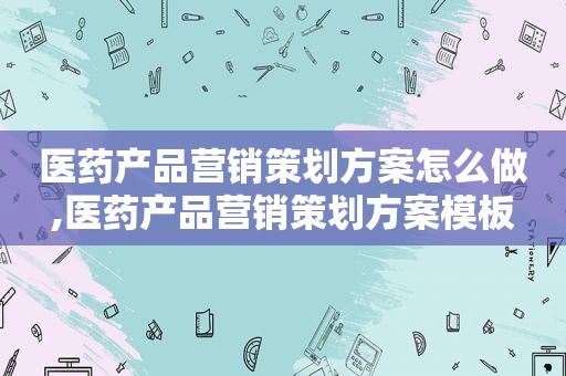 医药产品营销策划方案怎么做,医药产品营销策划方案模板