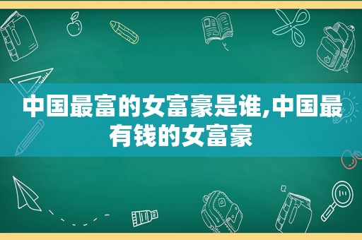 中国最富的女富豪是谁,中国最有钱的女富豪