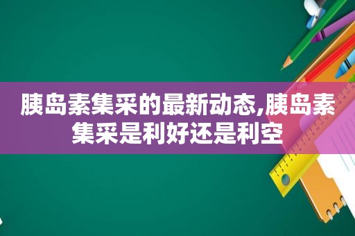 胰岛素集采的最新动态,胰岛素集采是利好还是利空