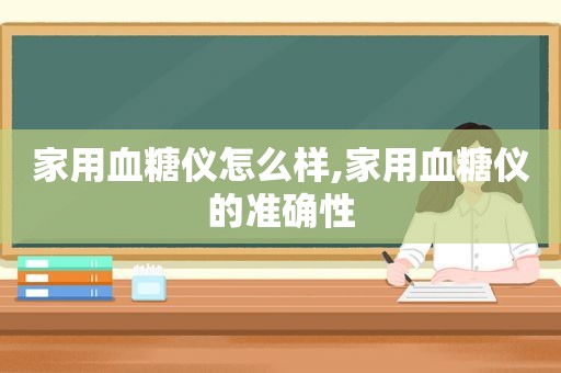 家用血糖仪怎么样,家用血糖仪的准确性