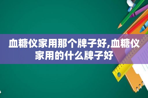 血糖仪家用那个牌子好,血糖仪家用的什么牌子好