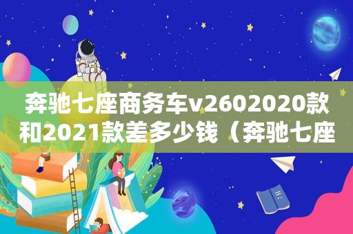 奔驰七座商务车v2602020款和2021款差多少钱（奔驰七座商务车v260价格）