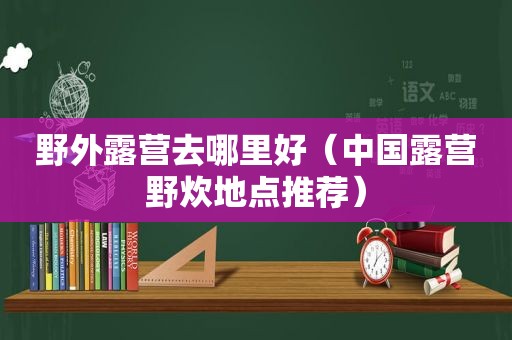 野外露营去哪里好（中国露营野炊地点推荐）