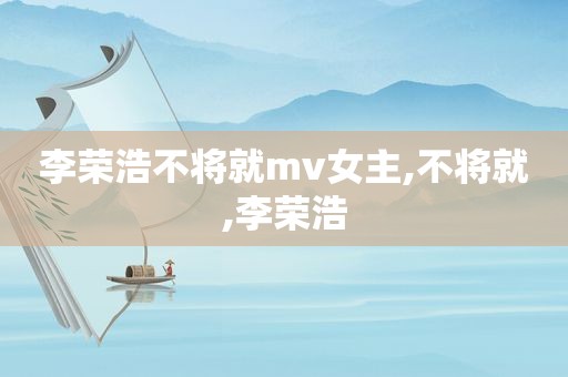 李荣浩不将就mv女主,不将就,李荣浩