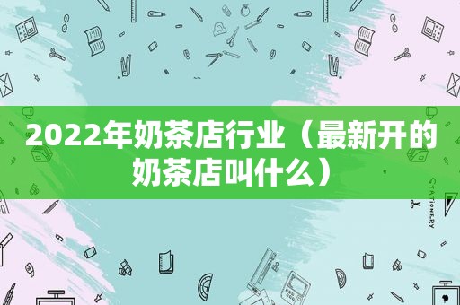 2022年奶茶店行业（最新开的奶茶店叫什么）