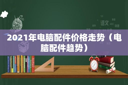 2021年电脑配件价格走势（电脑配件趋势）